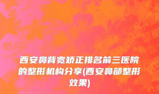 西安鼻背宽矫正排名前三医院的整形机构分享(西安鼻部整形效果)
