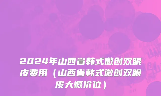 2024年山西省韩式微创双眼皮费用（山西省韩式微创双眼皮大概价位）