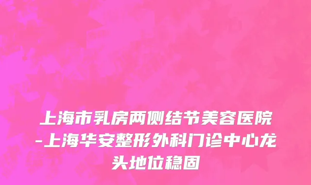 上海市乳房两侧结节美容医院-上海华安整形外科门诊中心龙头地位稳固