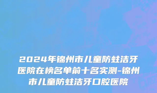 2024年锦州市儿童防蛀洁牙医院在榜名单前十名实测-锦州市儿童防蛀洁牙口腔医院