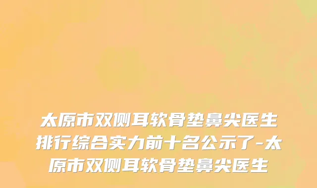 太原市双侧耳软骨垫鼻尖医生排行综合实力前十名公示了-太原市双侧耳软骨垫鼻尖医生