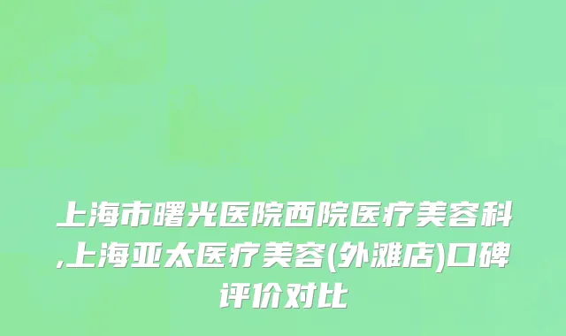 上海市曙光医院西院医疗美容科,上海亚太医疗美容(外滩店)口碑评价对比