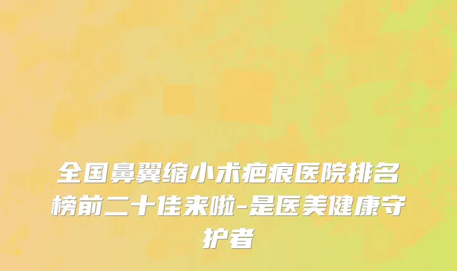 全国鼻翼缩小术疤痕医院排名榜前二十佳来啦-是医美健康守护者
