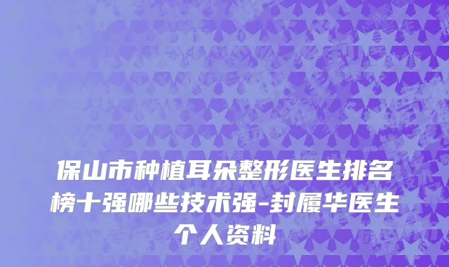 保山市种植耳朵整形医生排名榜十强哪些技术强-封履华医生个人资料