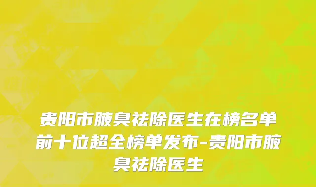 贵阳市腋臭祛除医生在榜名单前十位超全榜单发布-贵阳市腋臭祛除医生
