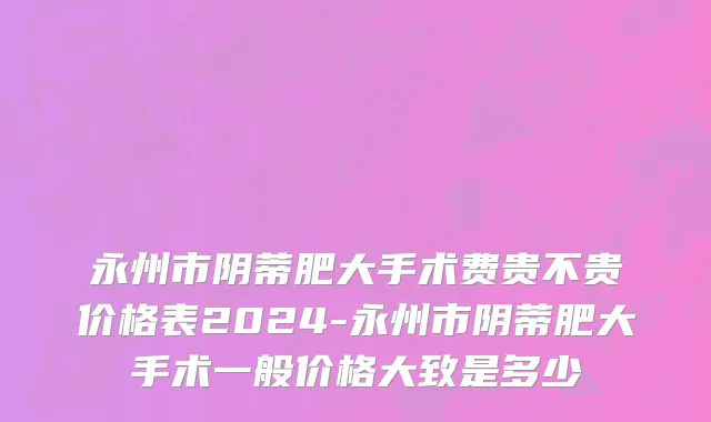 永州市阴蒂肥大手术费贵不贵价格表2024-永州市阴蒂肥大手术一般价格大致是多少