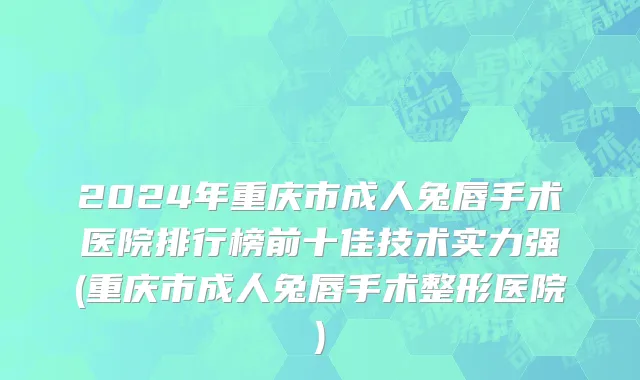 2024年重庆市成人兔唇手术医院排行榜前十佳技术实力强(重庆市成人兔唇手术整形医院)