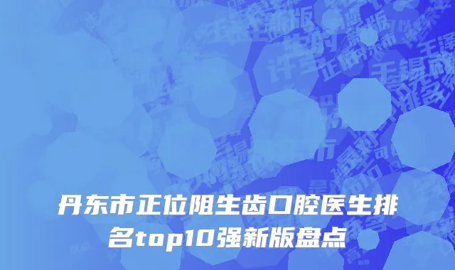 丹东市正位阻生齿口腔医生排名top10强新版盘点