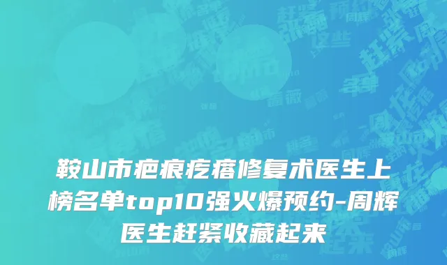 鞍山市疤痕疙瘩修复术医生上榜名单top10强火爆预约-周辉医生赶紧收藏起来