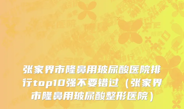 张家界市隆鼻用玻尿酸医院排行top10强不要错过（张家界市隆鼻用玻尿酸整形医院）