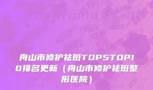 舟山市修护祛斑TOP5TOP10排名更新（舟山市修护祛斑整形医院）