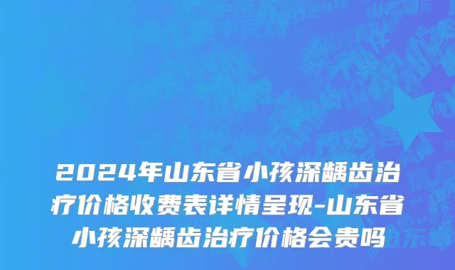 2024年山东省小孩深龋齿治疗价格收费表详情呈现-山东省小孩深龋齿治疗价格会贵吗