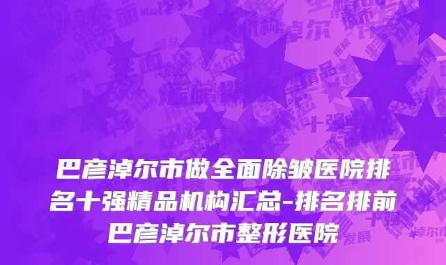 巴彦淖尔市做全面除皱医院排名十强精品机构汇总-排名排前巴彦淖尔市整形医院