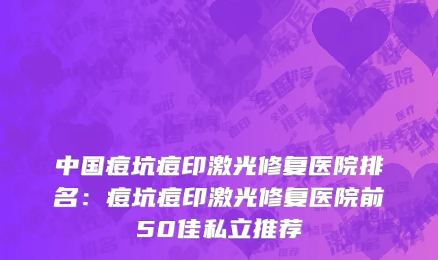 中国痘坑痘印激光修复医院排名：痘坑痘印激光修复医院前50佳私立推荐