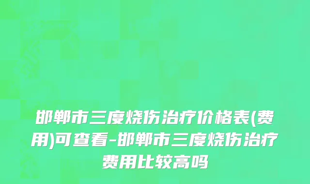 邯郸市三度烧伤治疗价格表(费用)可查看-邯郸市三度烧伤治疗费用比较高吗