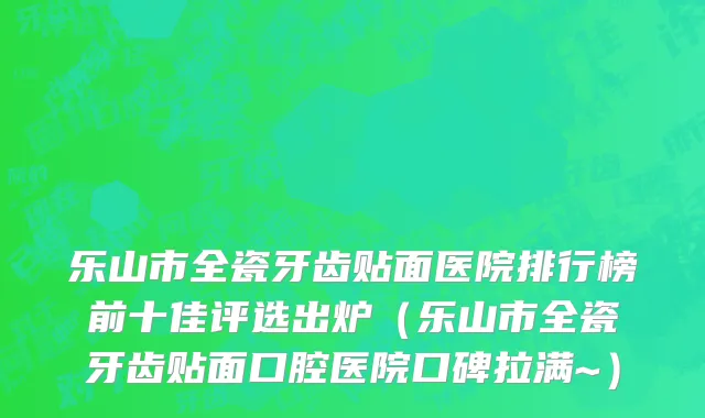 乐山市全瓷牙齿贴面医院排行榜前十佳评选出炉（乐山市全瓷牙齿贴面口腔医院口碑拉满~）