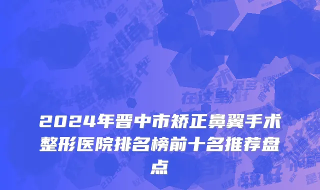 2024年晋中市矫正鼻翼手术整形医院排名榜前十名推荐盘点