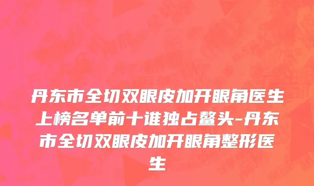 丹东市全切双眼皮加开眼角医生上榜名单前十谁独占鳌头-丹东市全切双眼皮加开眼角整形医生