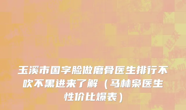 玉溪市国字脸做磨骨医生排行不吹不黑进来了解（马林枭医生性价比爆表）