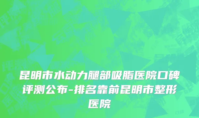 昆明市水动力腿部吸脂医院口碑评测公布-排名靠前昆明市整形医院