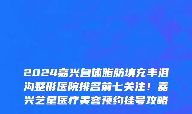 2024嘉兴自体脂肪填充丰泪沟整形医院排名前七关注!嘉兴艺星医疗美容预约挂号攻略