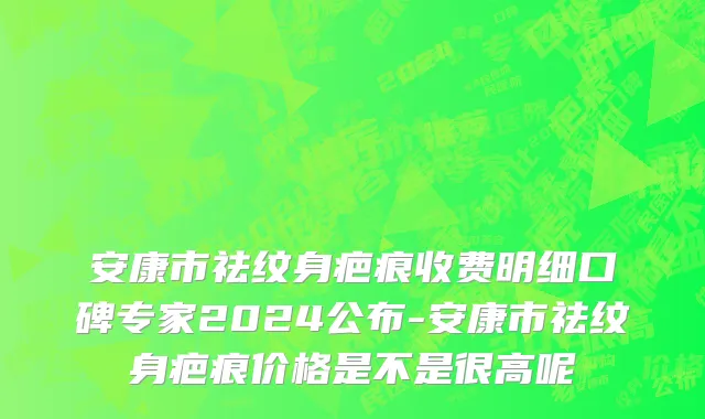 安康市祛纹身疤痕收费明细口碑专家2024公布-安康市祛纹身疤痕价格是不是很高呢