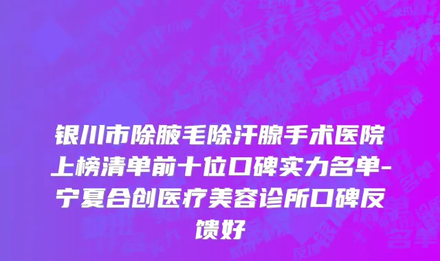 银川市除腋毛除汗腺手术医院上榜清单前十位口碑实力名单-宁夏合创医疗美容诊所口碑反馈好