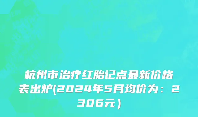 杭州市治疗红胎记点最新价格表出炉(2024年5月均价为：2306元）