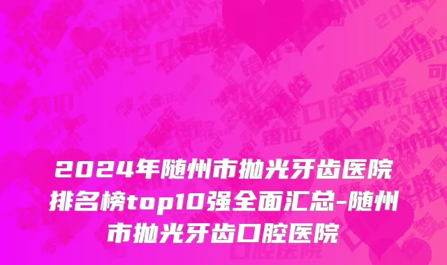 2024年随州市抛光牙齿医院排名榜top10强全面汇总-随州市抛光牙齿口腔医院