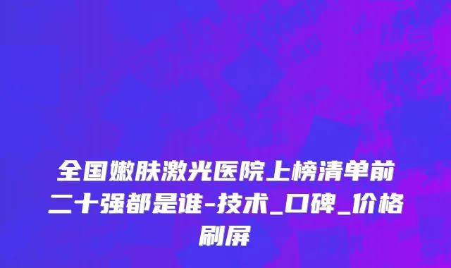 全国嫩肤激光医院上榜清单前二十强都是谁-技术_口碑_价格刷屏
