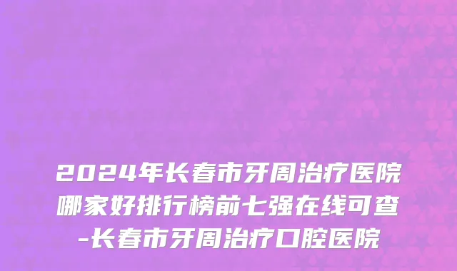 2024年长春市牙周治疗医院哪家好排行榜前七强在线可查-长春市牙周治疗口腔医院