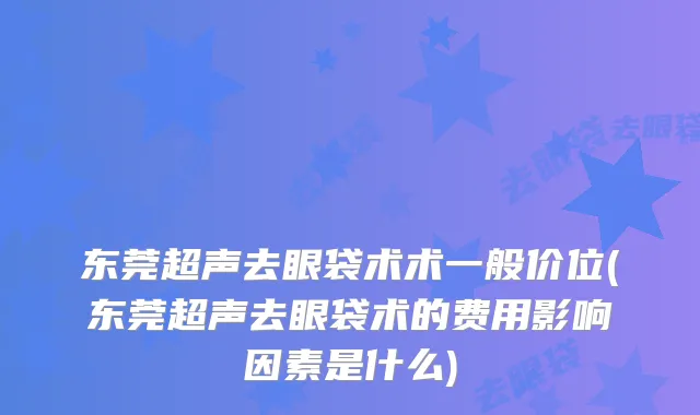 东莞超声去眼袋术术一般价位(东莞超声去眼袋术的费用影响因素是什么)