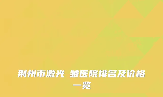 荆州市激光袪皱医院排名及价格一览