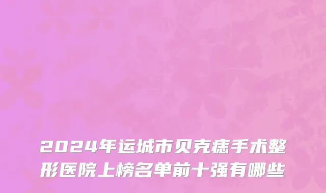 2024年运城市贝克痣手术整形医院上榜名单前十强有哪些