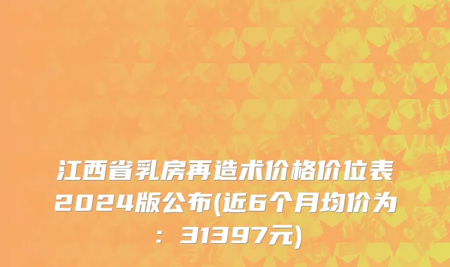 江西省乳房再造术价格价位表2024版公布(近6个月均价为：31397元)