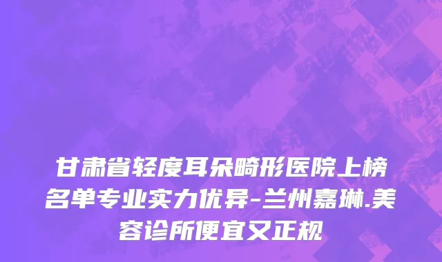甘肃省轻度耳朵畸形医院上榜名单专业实力优异-兰州嘉琳.美容诊所便宜又正规