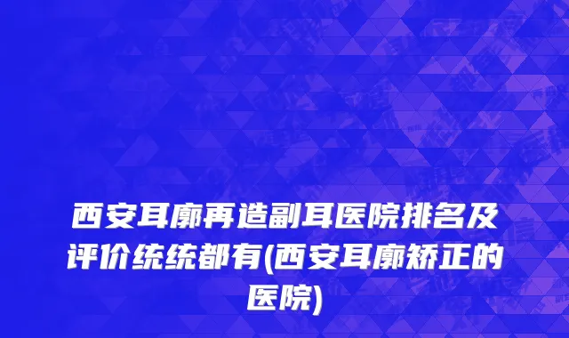 西安耳廓再造副耳医院排名及评价统统都有(西安耳廓矫正的医院)