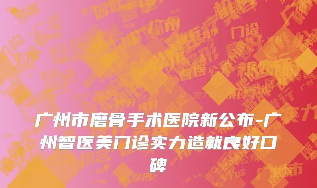 广州市磨骨手术医院新公布-广州智医美门诊实力造就良好口碑