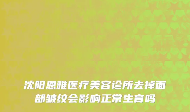 沈阳恩雅医疗美容诊所去掉面部皱纹会影响正常生育吗