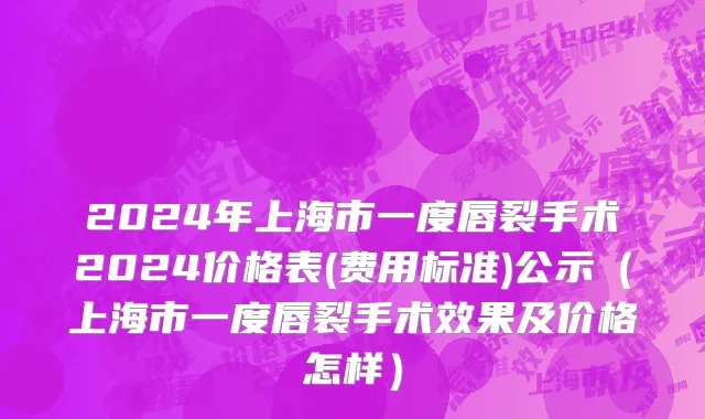 2024年上海市一度唇裂手术2024价格表(费用标准)公示（上海市一度唇裂手术效果及价格怎样）
