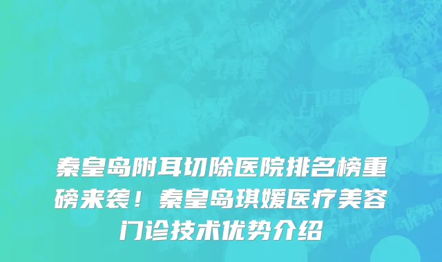秦皇岛附耳切除医院排名榜重磅来袭!秦皇岛琪媛医疗美容门诊技术优势介绍