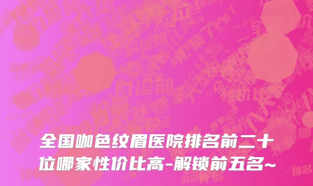 全国咖色纹眉医院排名前二十位哪家性价比高-解锁前五名~
