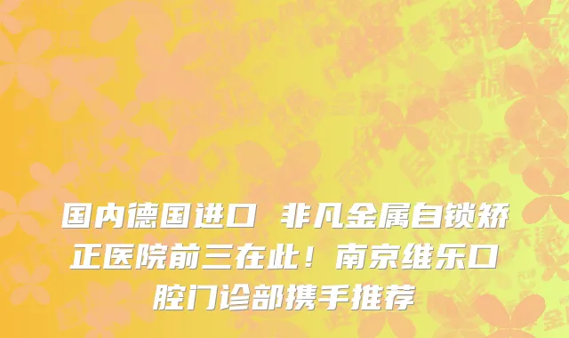 国内德国进口 非凡金属自锁矫正医院前三在此!南京维乐口腔门诊部携手推荐