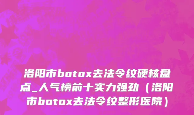 洛阳市botox去法令纹硬核盘点_人气榜前十实力强劲（洛阳市botox去法令纹整形医院）