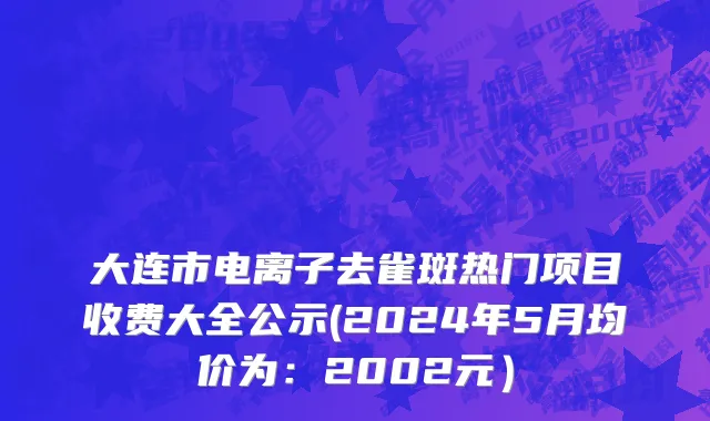 大连市电离子去雀斑热门项目收费大全公示(2024年5月均价为：2002元）