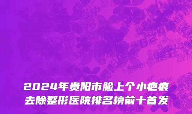 2024年贵阳市脸上个小疤痕去除整形医院排名榜前十首发