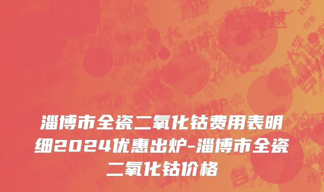 淄博市全瓷二氧化钴费用表明细2024优惠出炉-淄博市全瓷二氧化钴价格
