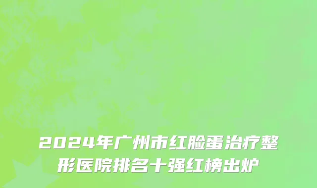 2024年广州市红脸蛋治疗整形医院排名十强红榜出炉