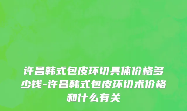 许昌韩式包皮环切具体价格多少钱-许昌韩式包皮环切术价格和什么有关
