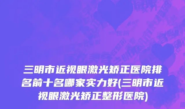 三明市近视眼激光矫正医院排名前十名哪家实力好(三明市近视眼激光矫正整形医院)